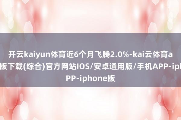 开云kaiyun体育近6个月飞腾2.0%-kai云体育app官网版下载(综合)官方网站IOS/安卓通用版/手机APP-iphone版