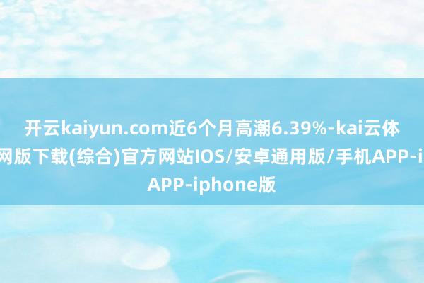 开云kaiyun.com近6个月高潮6.39%-kai云体育app官网版下载(综合)官方网站IOS/安卓通用版/手机APP-iphone版