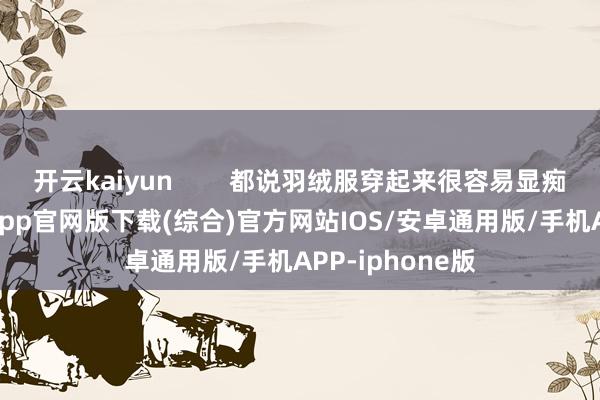 开云kaiyun        都说羽绒服穿起来很容易显痴肥-kai云体育app官网版下载(综合)官方网站IOS/安卓通用版/手机APP-iphone版