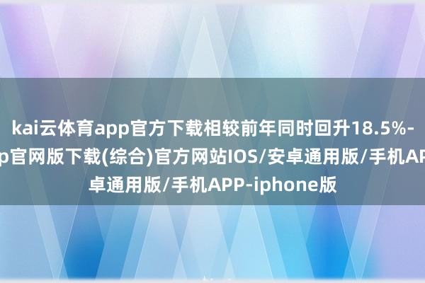 kai云体育app官方下载相较前年同时回升18.5%-kai云体育app官网版下载(综合)官方网站IOS/安卓通用版/手机APP-iphone版