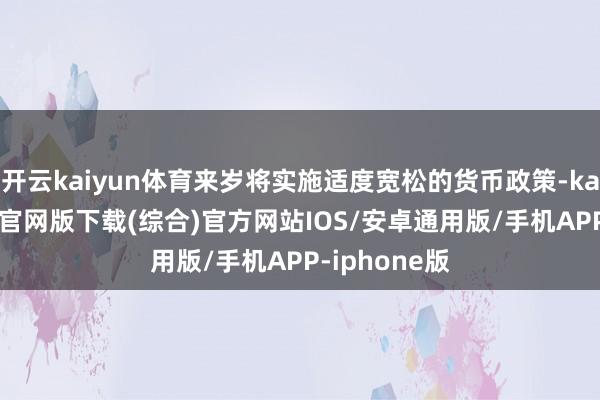 开云kaiyun体育来岁将实施适度宽松的货币政策-kai云体育app官网版下载(综合)官方网站IOS/安卓通用版/手机APP-iphone版