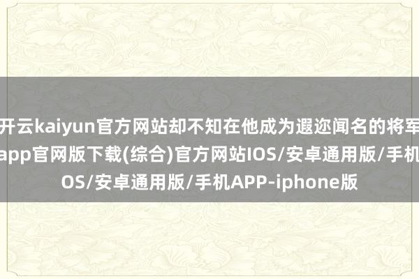 开云kaiyun官方网站却不知在他成为遐迩闻名的将军之前-kai云体育app官网版下载(综合)官方网站IOS/安卓通用版/手机APP-iphone版