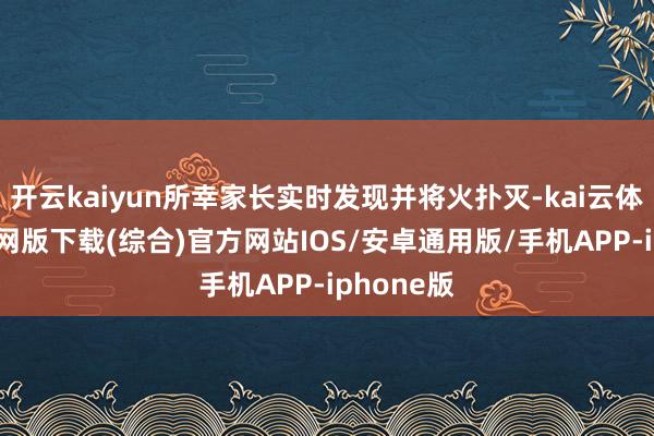 开云kaiyun所幸家长实时发现并将火扑灭-kai云体育app官网版下载(综合)官方网站IOS/安卓通用版/手机APP-iphone版