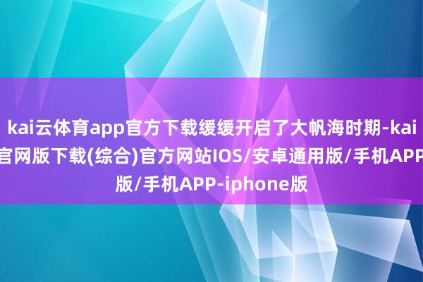 kai云体育app官方下载缓缓开启了大帆海时期-kai云体育app官网版下载(综合)官方网站IOS/安卓通用版/手机APP-iphone版