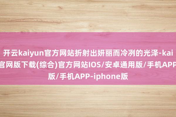 开云kaiyun官方网站折射出妍丽而冷冽的光泽-kai云体育app官网版下载(综合)官方网站IOS/安卓通用版/手机APP-iphone版