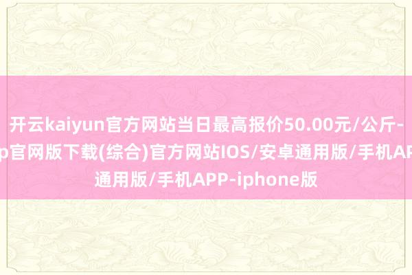 开云kaiyun官方网站当日最高报价50.00元/公斤-kai云体育app官网版下载(综合)官方网站IOS/安卓通用版/手机APP-iphone版