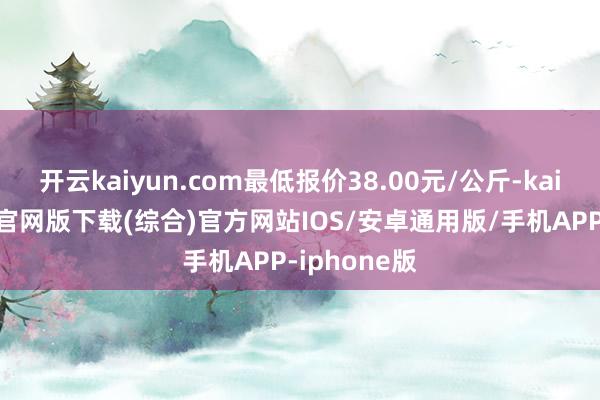 开云kaiyun.com最低报价38.00元/公斤-kai云体育app官网版下载(综合)官方网站IOS/安卓通用版/手机APP-iphone版