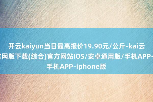 开云kaiyun当日最高报价19.90元/公斤-kai云体育app官网版下载(综合)官方网站IOS/安卓通用版/手机APP-iphone版
