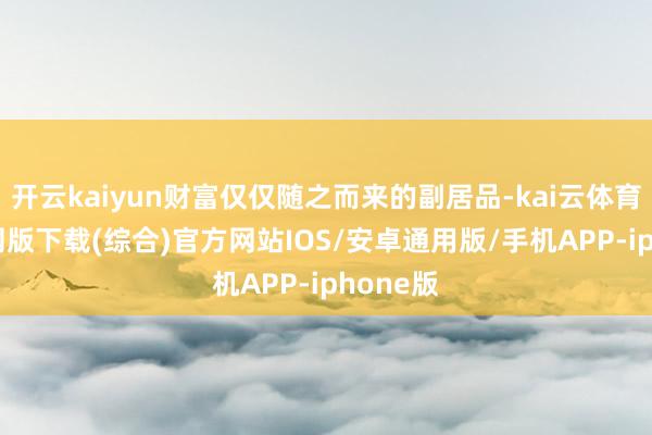 开云kaiyun财富仅仅随之而来的副居品-kai云体育app官网版下载(综合)官方网站IOS/安卓通用版/手机APP-iphone版