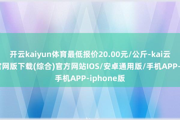 开云kaiyun体育最低报价20.00元/公斤-kai云体育app官网版下载(综合)官方网站IOS/安卓通用版/手机APP-iphone版