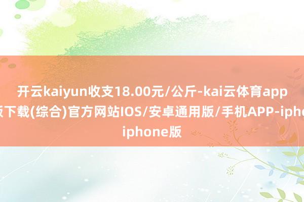 开云kaiyun收支18.00元/公斤-kai云体育app官网版下载(综合)官方网站IOS/安卓通用版/手机APP-iphone版