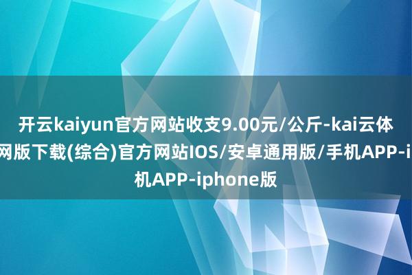 开云kaiyun官方网站收支9.00元/公斤-kai云体育app官网版下载(综合)官方网站IOS/安卓通用版/手机APP-iphone版