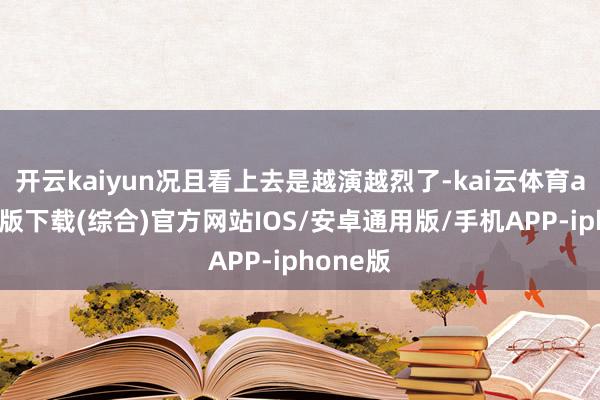 开云kaiyun况且看上去是越演越烈了-kai云体育app官网版下载(综合)官方网站IOS/安卓通用版/手机APP-iphone版