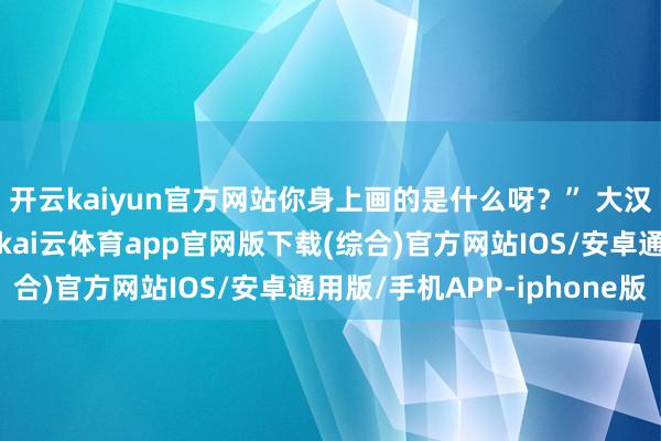 开云kaiyun官方网站你身上画的是什么呀?” 大汉笑着说:“这是老虎-kai云体育app官网版下载(综合)官方网站IOS/安卓通用版/手机APP-iphone版