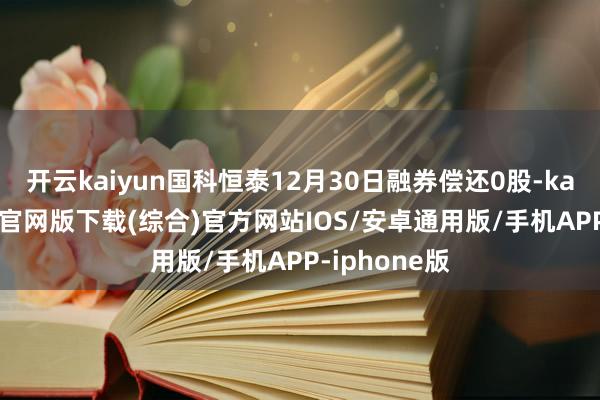 开云kaiyun国科恒泰12月30日融券偿还0股-kai云体育app官网版下载(综合)官方网站IOS/安卓通用版/手机APP-iphone版