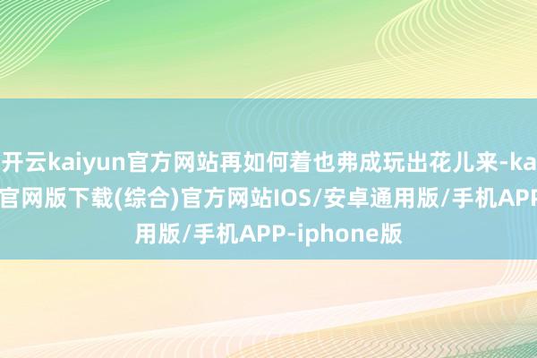 开云kaiyun官方网站再如何着也弗成玩出花儿来-kai云体育app官网版下载(综合)官方网站IOS/安卓通用版/手机APP-iphone版