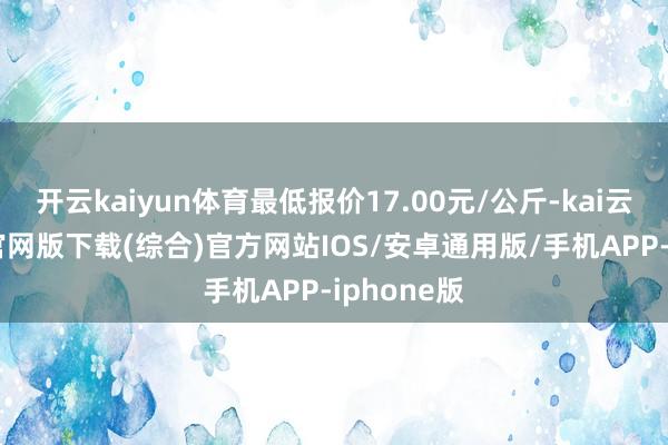 开云kaiyun体育最低报价17.00元/公斤-kai云体育app官网版下载(综合)官方网站IOS/安卓通用版/手机APP-iphone版