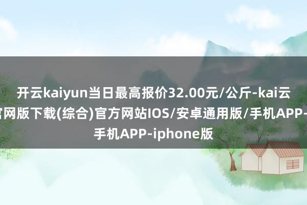 开云kaiyun当日最高报价32.00元/公斤-kai云体育app官网版下载(综合)官方网站IOS/安卓通用版/手机APP-iphone版