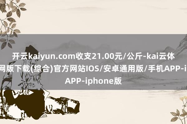开云kaiyun.com收支21.00元/公斤-kai云体育app官网版下载(综合)官方网站IOS/安卓通用版/手机APP-iphone版