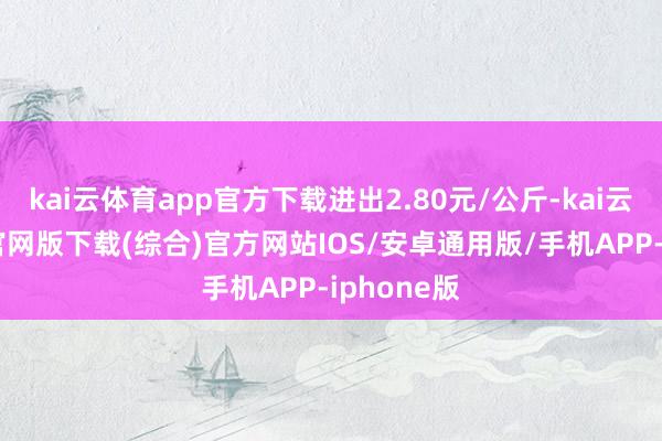kai云体育app官方下载进出2.80元/公斤-kai云体育app官网版下载(综合)官方网站IOS/安卓通用版/手机APP-iphone版