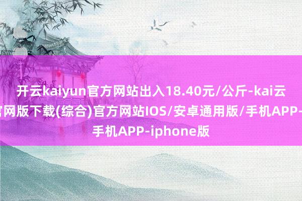 开云kaiyun官方网站出入18.40元/公斤-kai云体育app官网版下载(综合)官方网站IOS/安卓通用版/手机APP-iphone版