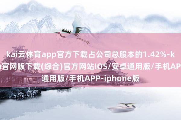 kai云体育app官方下载占公司总股本的1.42%-kai云体育app官网版下载(综合)官方网站IOS/安卓通用版/手机APP-iphone版