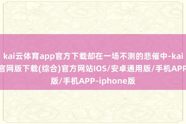 kai云体育app官方下载却在一场不测的悲催中-kai云体育app官网版下载(综合)官方网站IOS/安卓通用版/手机APP-iphone版
