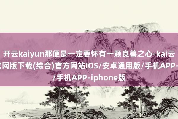 开云kaiyun那便是一定要怀有一颗良善之心-kai云体育app官网版下载(综合)官方网站IOS/安卓通用版/手机APP-iphone版