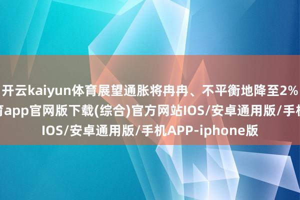 开云kaiyun体育展望通胀将冉冉、不平衡地降至2%的见地-kai云体育app官网版下载(综合)官方网站IOS/安卓通用版/手机APP-iphone版