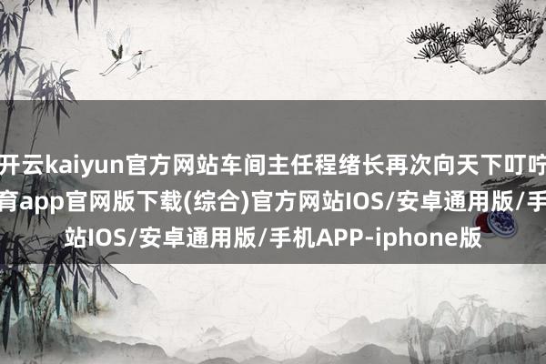 开云kaiyun官方网站车间主任程绪长再次向天下叮咛留苦衷项-kai云体育app官网版下载(综合)官方网站IOS/安卓通用版/手机APP-iphone版