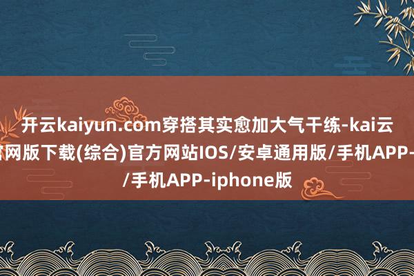 开云kaiyun.com穿搭其实愈加大气干练-kai云体育app官网版下载(综合)官方网站IOS/安卓通用版/手机APP-iphone版