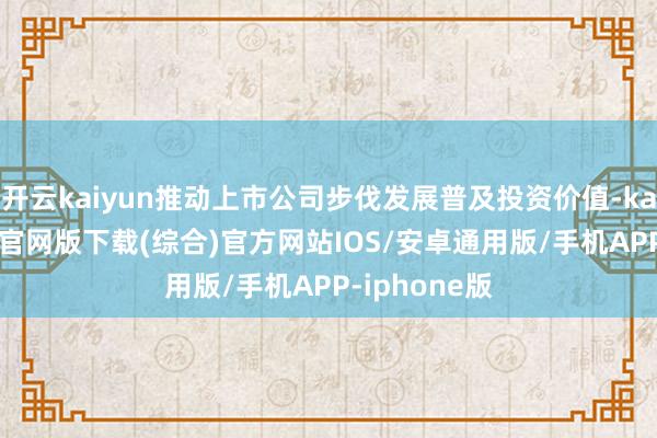 开云kaiyun推动上市公司步伐发展普及投资价值-kai云体育app官网版下载(综合)官方网站IOS/安卓通用版/手机APP-iphone版