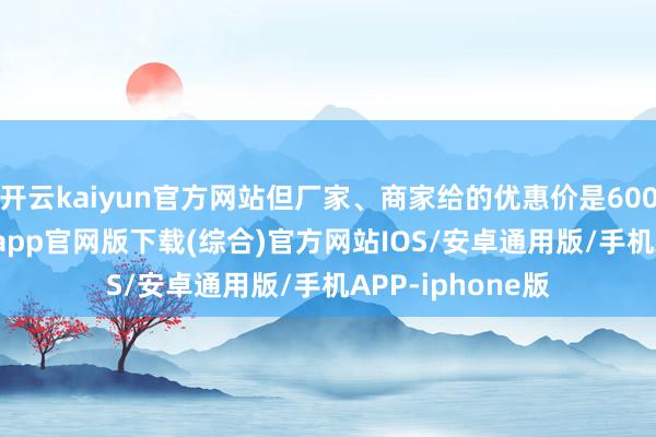开云kaiyun官方网站但厂家、商家给的优惠价是6000元-kai云体育app官网版下载(综合)官方网站IOS/安卓通用版/手机APP-iphone版