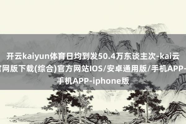 开云kaiyun体育日均到发50.4万东谈主次-kai云体育app官网版下载(综合)官方网站IOS/安卓通用版/手机APP-iphone版