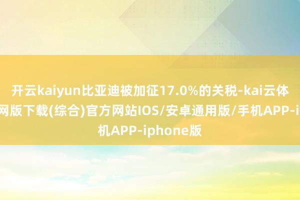 开云kaiyun比亚迪被加征17.0%的关税-kai云体育app官网版下载(综合)官方网站IOS/安卓通用版/手机APP-iphone版