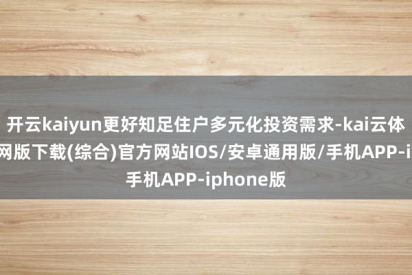 开云kaiyun更好知足住户多元化投资需求-kai云体育app官网版下载(综合)官方网站IOS/安卓通用版/手机APP-iphone版
