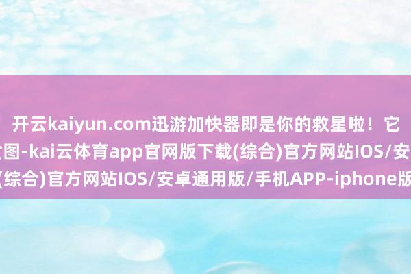 开云kaiyun.com迅游加快器即是你的救星啦！它专为游戏下载和装配贪图-kai云体育app官网版下载(综合)官方网站IOS/安卓通用版/手机APP-iphone版