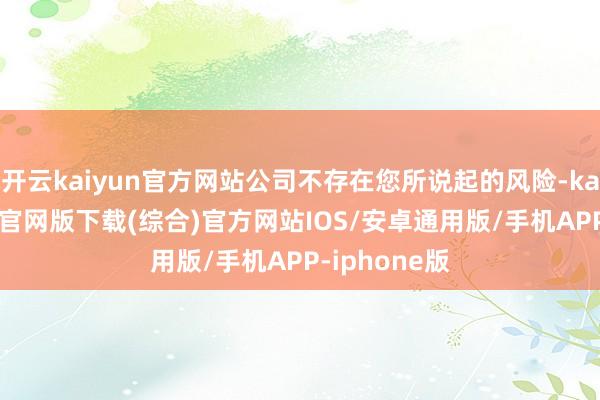 开云kaiyun官方网站公司不存在您所说起的风险-kai云体育app官网版下载(综合)官方网站IOS/安卓通用版/手机APP-iphone版
