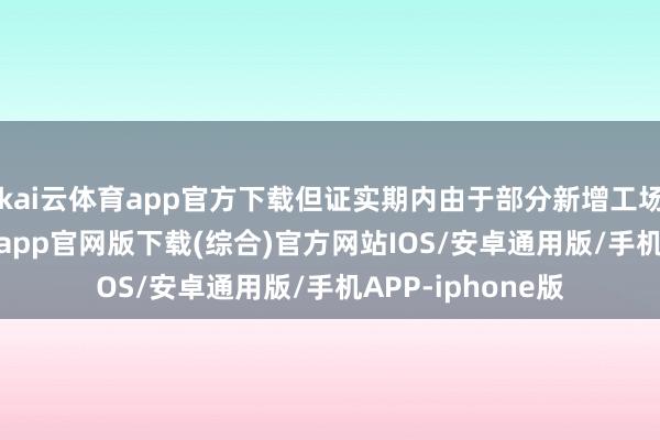 kai云体育app官方下载但证实期内由于部分新增工场投产-kai云体育app官网版下载(综合)官方网站IOS/安卓通用版/手机APP-iphone版