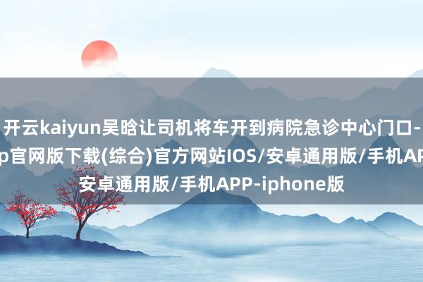 开云kaiyun吴晗让司机将车开到病院急诊中心门口-kai云体育app官网版下载(综合)官方网站IOS/安卓通用版/手机APP-iphone版