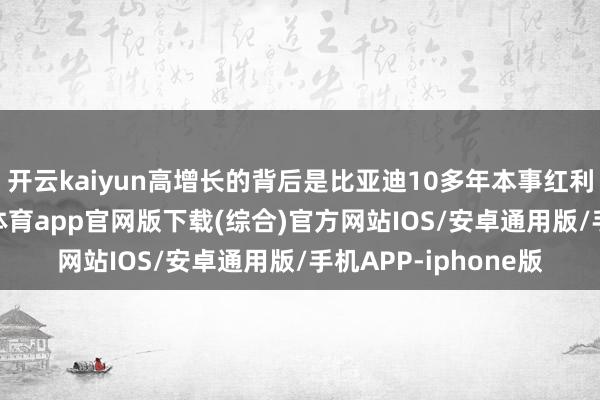 开云kaiyun高增长的背后是比亚迪10多年本事红利的快速开释-kai云体育app官网版下载(综合)官方网站IOS/安卓通用版/手机APP-iphone版
