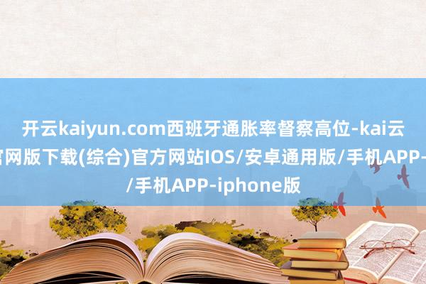 开云kaiyun.com西班牙通胀率督察高位-kai云体育app官网版下载(综合)官方网站IOS/安卓通用版/手机APP-iphone版