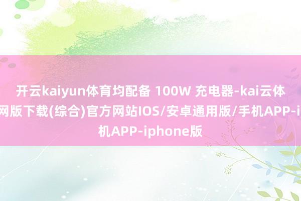 开云kaiyun体育均配备 100W 充电器-kai云体育app官网版下载(综合)官方网站IOS/安卓通用版/手机APP-iphone版