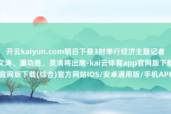 开云kaiyun.com明日下昼3时举行经济主题记者会，郑栅洁、蓝佛安、王文涛、潘功胜、吴清将出席-kai云体育app官网版下载(综合)官方网站IOS/安卓通用版/手机APP-iphone版