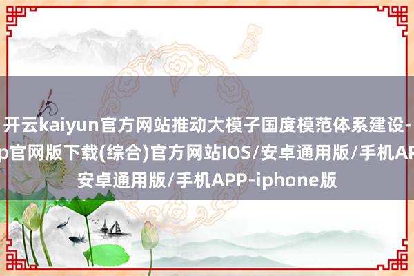 开云kaiyun官方网站推动大模子国度模范体系建设-kai云体育app官网版下载(综合)官方网站IOS/安卓通用版/手机APP-iphone版