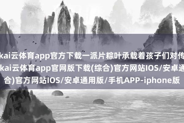 kai云体育app官方下载一派片粽叶承载着孩子们对传统文化的防御与嗜好-kai云体育app官网版下载(综合)官方网站IOS/安卓通用版/手机APP-iphone版