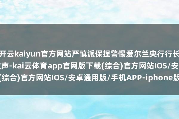 开云kaiyun官方网站严慎派保捏警惕爱尔兰央行行长马赫卢夫代表中间派发声-kai云体育app官网版下载(综合)官方网站IOS/安卓通用版/手机APP-iphone版