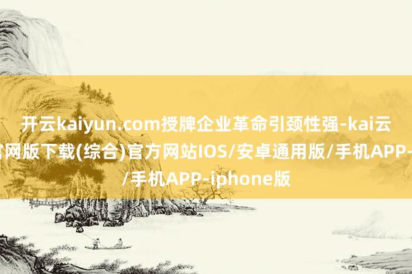 开云kaiyun.com授牌企业革命引颈性强-kai云体育app官网版下载(综合)官方网站IOS/安卓通用版/手机APP-iphone版
