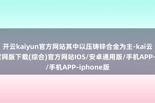 开云kaiyun官方网站其中以压铸锌合金为主-kai云体育app官网版下载(综合)官方网站IOS/安卓通用版/手机APP-iphone版