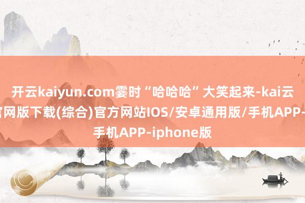 开云kaiyun.com霎时“哈哈哈”大笑起来-kai云体育app官网版下载(综合)官方网站IOS/安卓通用版/手机APP-iphone版
